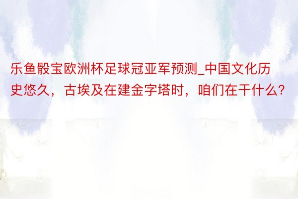 乐鱼骰宝欧洲杯足球冠亚军预测_中国文化历史悠久，古埃及在建金字塔时，咱们在干什么？
