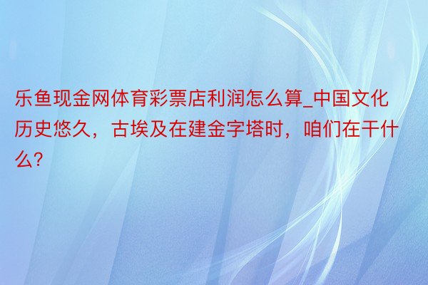乐鱼现金网体育彩票店利润怎么算_中国文化历史悠久，古埃及在建金字塔时，咱们在干什么？