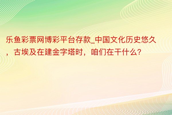 乐鱼彩票网博彩平台存款_中国文化历史悠久，古埃及在建金字塔时，咱们在干什么？