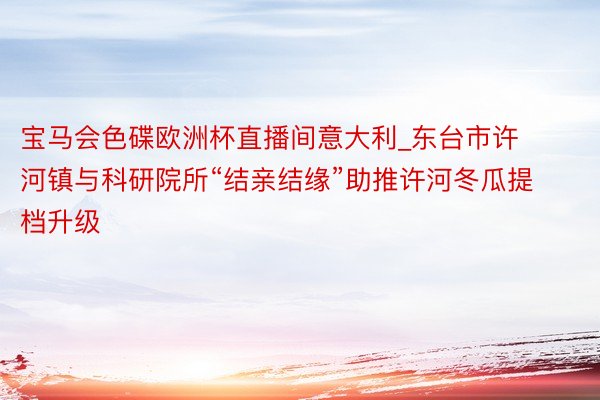宝马会色碟欧洲杯直播间意大利_东台市许河镇与科研院所“结亲结缘”助推许河冬瓜提档升级