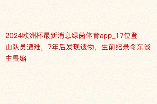 2024欧洲杯最新消息绿茵体育app_17位登山队员遭难，7年后发现遗物，生前纪录令东谈主畏缩