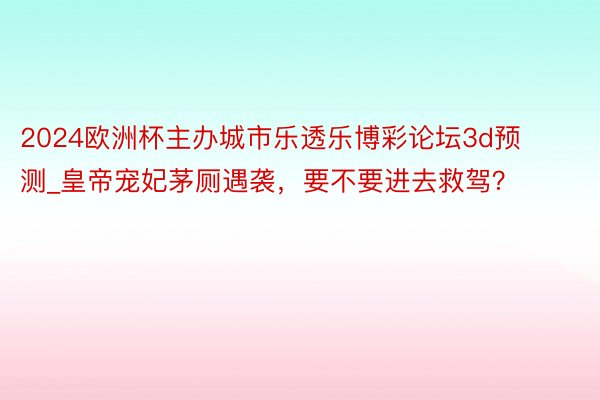 2024欧洲杯主办城市乐透乐博彩论坛3d预测_皇帝宠妃茅厕遇袭，要不要进去救驾？