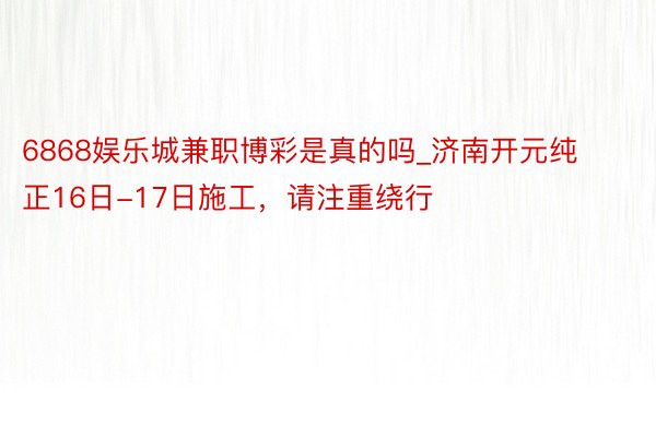 6868娱乐城兼职博彩是真的吗_济南开元纯正16日-17日施工，请注重绕行