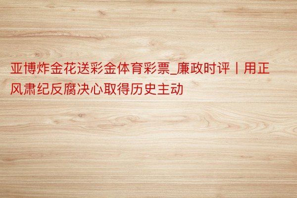 亚博炸金花送彩金体育彩票_廉政时评丨用正风肃纪反腐决心取得历史主动