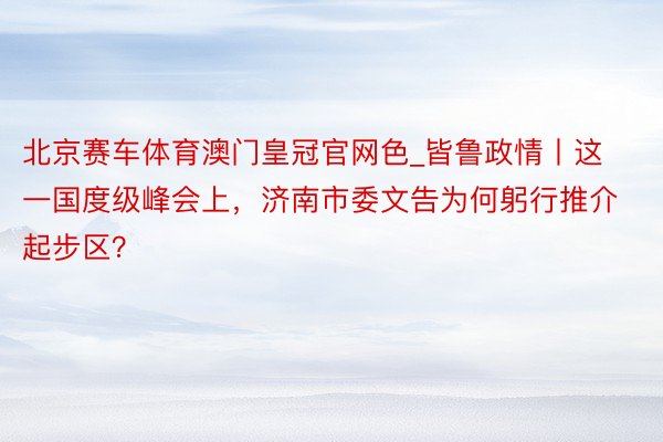 北京赛车体育澳门皇冠官网色_皆鲁政情丨这一国度级峰会上，济南市委文告为何躬行推介起步区？