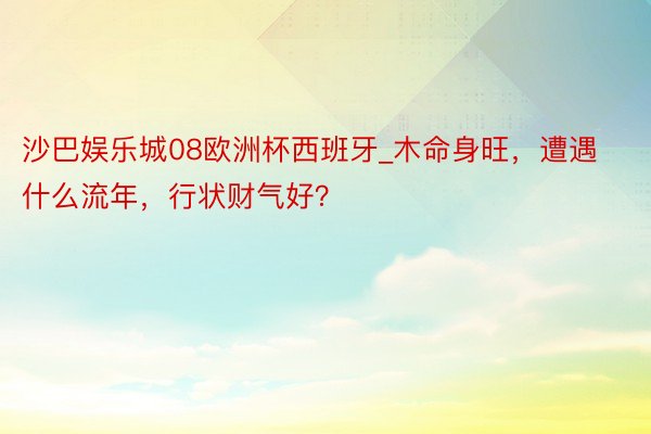 沙巴娱乐城08欧洲杯西班牙_木命身旺，遭遇什么流年，行状财气好？