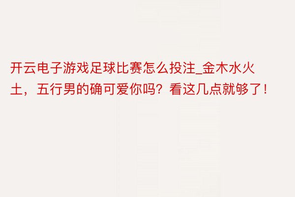 开云电子游戏足球比赛怎么投注_金木水火土，五行男的确可爱你吗？看这几点就够了！