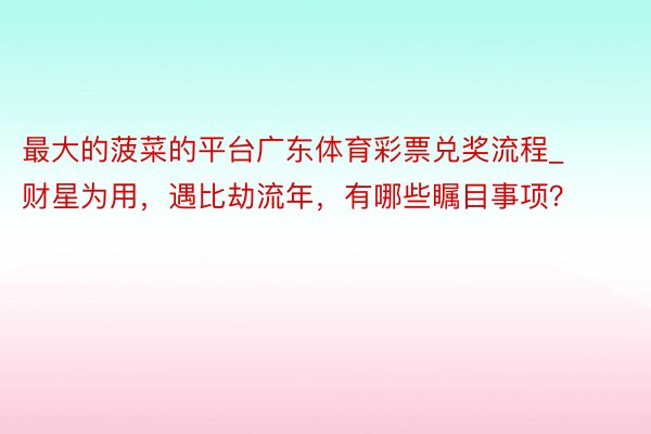 最大的菠菜的平台广东体育彩票兑奖流程_财星为用，遇比劫流年，有哪些瞩目事项？