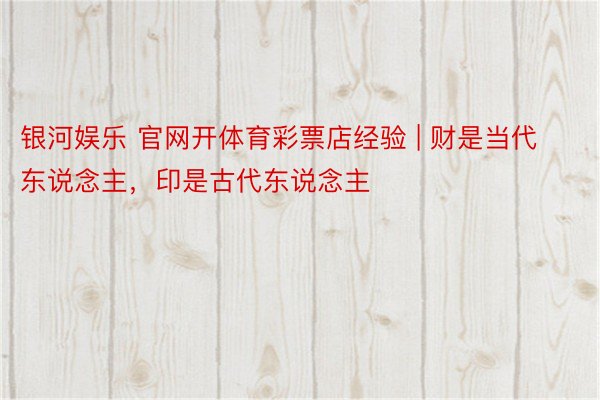 银河娱乐 官网开体育彩票店经验 | 财是当代东说念主，印是古代东说念主