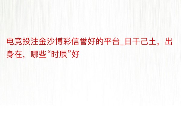 电竞投注金沙博彩信誉好的平台_日干己土，出身在，哪些“时辰”好
