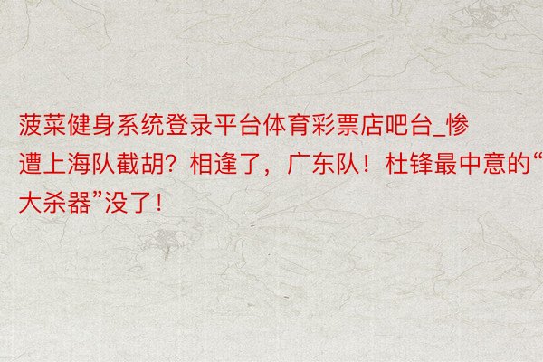 菠菜健身系统登录平台体育彩票店吧台_惨遭上海队截胡？相逢了，广东队！杜锋最中意的“大杀器”没了！