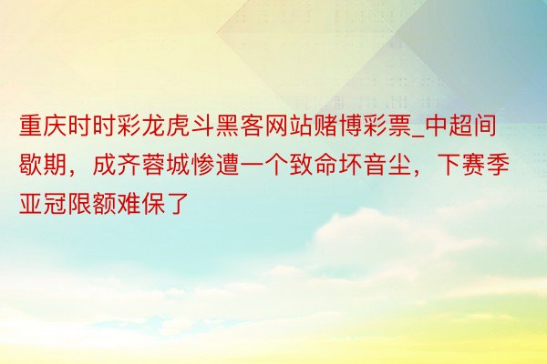 重庆时时彩龙虎斗黑客网站赌博彩票_中超间歇期，成齐蓉城惨遭一个致命坏音尘，下赛季亚冠限额难保了