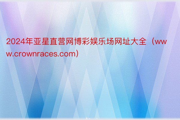 2024年亚星直营网博彩娱乐场网址大全（www.crownraces.com）