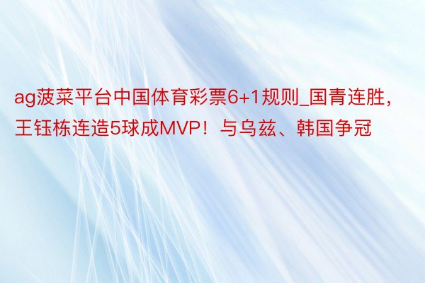ag菠菜平台中国体育彩票6+1规则_国青连胜，王钰栋连造5球成MVP！与乌兹、韩国争冠