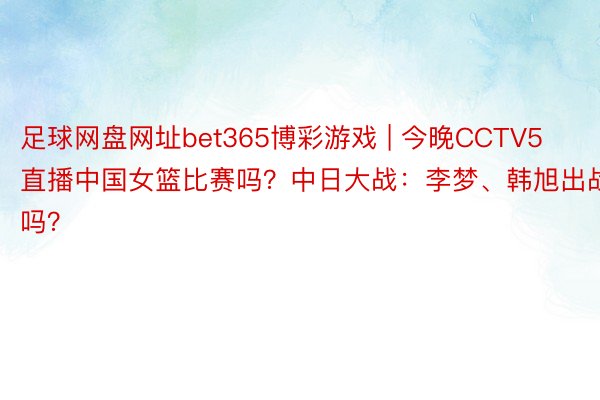 足球网盘网址bet365博彩游戏 | 今晚CCTV5直播中国女篮比赛吗？中日大战：李梦、韩旭出战吗？