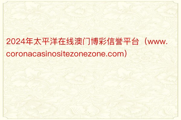 2024年太平洋在线澳门博彩信誉平台（www.coronacasinositezonezone.com）