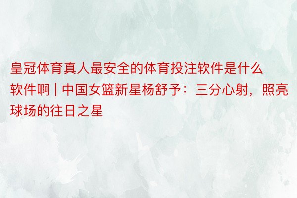 皇冠体育真人最安全的体育投注软件是什么软件啊 | 中国女篮新星杨舒予：三分心射，照亮球场的往日之星