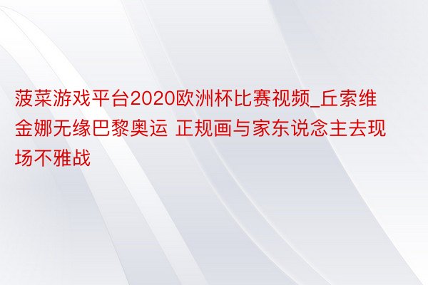 菠菜游戏平台2020欧洲杯比赛视频_丘索维金娜无缘巴黎奥运 正规画与家东说念主去现场不雅战