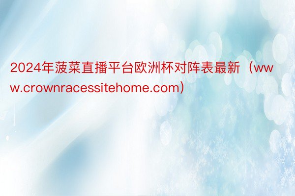 2024年菠菜直播平台欧洲杯对阵表最新（www.crownracessitehome.com）