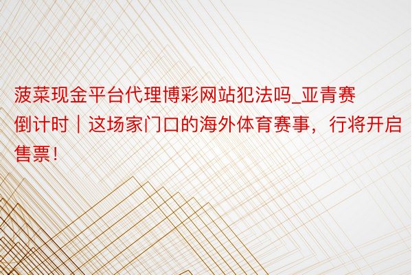菠菜现金平台代理博彩网站犯法吗_亚青赛倒计时｜这场家门口的海外体育赛事，行将开启售票！