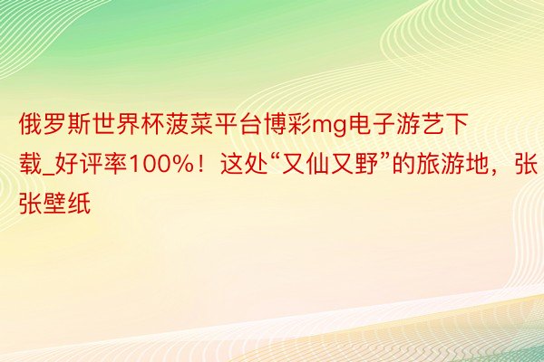 俄罗斯世界杯菠菜平台博彩mg电子游艺下载_好评率100%！这处“又仙又野”的旅游地，张张壁纸