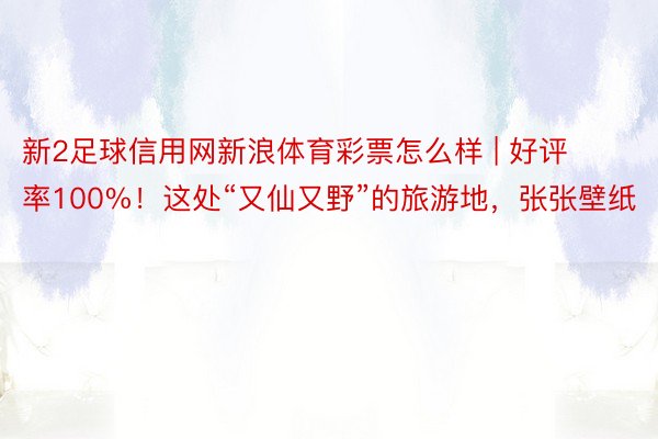 新2足球信用网新浪体育彩票怎么样 | 好评率100%！这处“又仙又野”的旅游地，张张壁纸