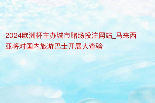 2024欧洲杯主办城市赌场投注网站_马来西亚将对国内旅游巴士开展大查验