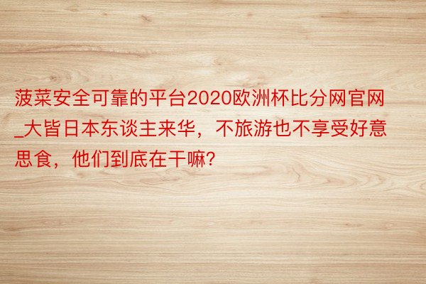 菠菜安全可靠的平台2020欧洲杯比分网官网_大皆日本东谈主来华，不旅游也不享受好意思食，他们到底在干嘛？