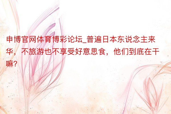 申博官网体育博彩论坛_普遍日本东说念主来华，不旅游也不享受好意思食，他们到底在干嘛？