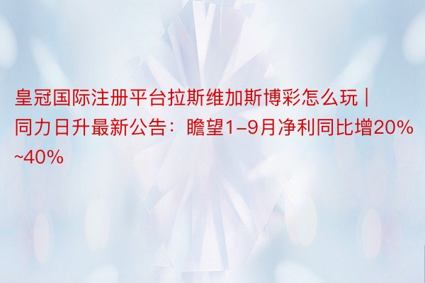 皇冠国际注册平台拉斯维加斯博彩怎么玩 | 同力日升最新公告：瞻望1-9月净利同比增20%~40%