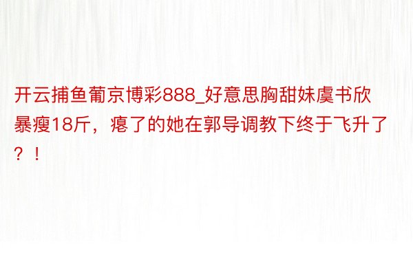 开云捕鱼葡京博彩888_好意思胸甜妹虞书欣暴瘦18斤，瘪了的她在郭导调教下终于飞升了？！