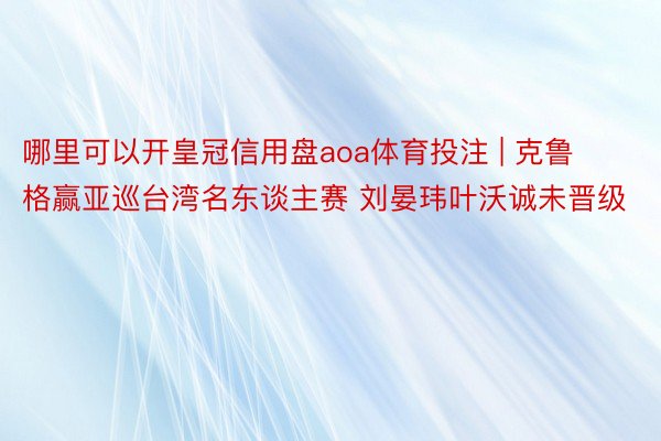 哪里可以开皇冠信用盘aoa体育投注 | 克鲁格赢亚巡台湾名东谈主赛 刘晏玮叶沃诚未晋级