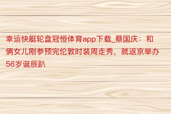 幸运快艇轮盘冠恒体育app下载_蔡国庆：和俩女儿刚参预完伦敦时装周走秀，就返京举办56岁诞辰趴