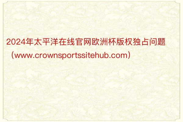 2024年太平洋在线官网欧洲杯版权独占问题（www.crownsportssitehub.com）