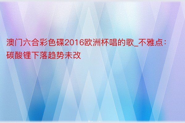 澳门六合彩色碟2016欧洲杯唱的歌_不雅点：碳酸锂下落趋势未改