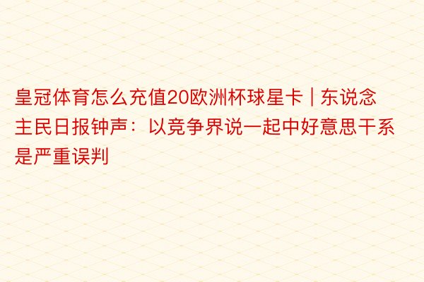 皇冠体育怎么充值20欧洲杯球星卡 | 东说念主民日报钟声：以竞争界说一起中好意思干系是严重误判