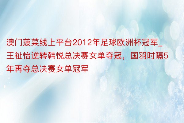 澳门菠菜线上平台2012年足球欧洲杯冠军_王祉怡逆转韩悦总决赛女单夺冠，国羽时隔5年再夺总决赛女单冠军