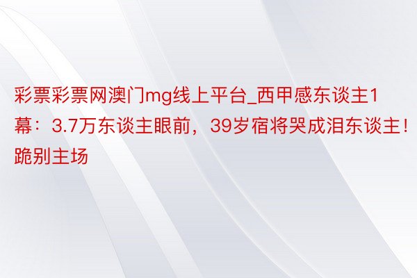 彩票彩票网澳门mg线上平台_西甲感东谈主1幕：3.7万东谈主眼前，39岁宿将哭成泪东谈主！跪别主场