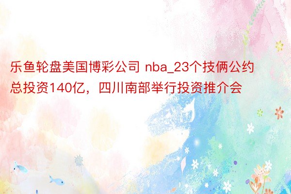 乐鱼轮盘美国博彩公司 nba_23个技俩公约总投资140亿，四川南部举行投资推介会