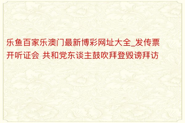 乐鱼百家乐澳门最新博彩网址大全_发传票开听证会 共和党东谈主鼓吹拜登毁谤拜访