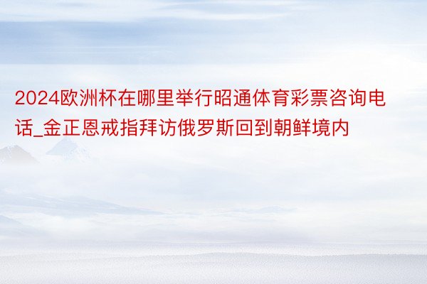 2024欧洲杯在哪里举行昭通体育彩票咨询电话_金正恩戒指拜访俄罗斯回到朝鲜境内