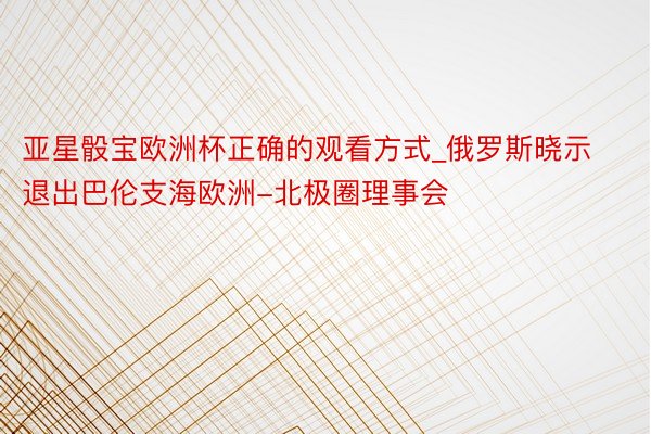亚星骰宝欧洲杯正确的观看方式_俄罗斯晓示退出巴伦支海欧洲-北极圈理事会