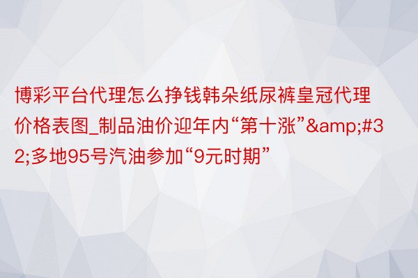 博彩平台代理怎么挣钱韩朵纸尿裤皇冠代理价格表图_制品油价迎年内“第十涨”&#32;多地95号汽油参加“9元时期”