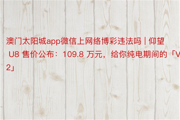 澳门太阳城app微信上网络博彩违法吗 | 仰望 U8 售价公布：109.8 万元，给你纯电期间的「V12」