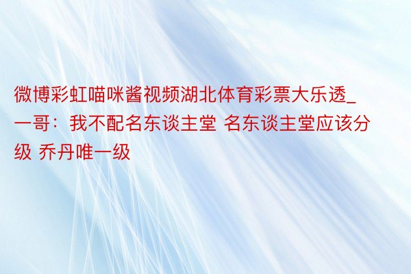 微博彩虹喵咪酱视频湖北体育彩票大乐透_一哥：我不配名东谈主堂 名东谈主堂应该分级 乔丹唯一级