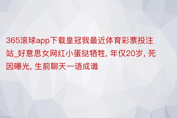 365滚球app下载皇冠我最近体育彩票投注站_好意思女网红小蛋挞牺牲, 年仅20岁, 死因曝光, 生前聊天一语成谶