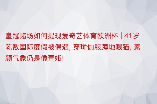皇冠赌场如何提现爱奇艺体育欧洲杯 | 41岁陈数国际度假被偶遇, 穿瑜伽服蹲地喂猫, 素颜气象仍是像青娥!