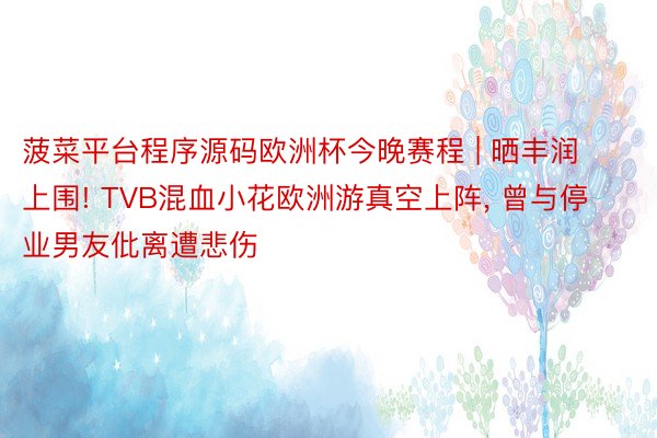 菠菜平台程序源码欧洲杯今晚赛程 | 晒丰润上围! TVB混血小花欧洲游真空上阵, 曾与停业男友仳离遭悲伤