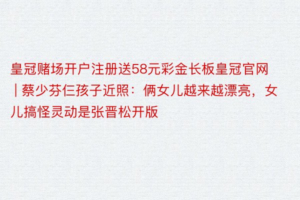 皇冠赌场开户注册送58元彩金长板皇冠官网 | 蔡少芬仨孩子近照：俩女儿越来越漂亮，女儿搞怪灵动是张晋松开版