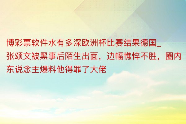 博彩票软件水有多深欧洲杯比赛结果德国_张颂文被黑事后陌生出面，边幅憔悴不胜，圈内东说念主爆料他得罪了大佬